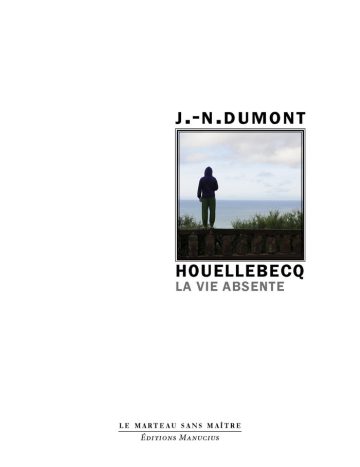 Houellebecq Couverture de livre d'aspect sobre et moderne sur fond blanc uni. Sur la partie droite, un cadre carré à double bordure noire contient une photographie en couleur représentant une personne de dos, vêtue d'un sweat à capuche sombre et d'un pantalon vert, debout devant un garde-corps et regardant la mer sous un ciel nuageux. Au-dessus du cadre est inscrit le nom de l'auteur en sans serif majuscules noires : « J.-N. DUMONT ». En dessous du cadre figure le titre principal en caractères majuscules noirs : « HOUELLEBECQ », suivi du sous-titre en majuscules grises : « LA VIE ABSENTE ». En bas à droite de la page, le nom de la collection est écrit en petites majuscules : « LE MARTEAU SANS MAÎTRE », souligné et suivi juste en dessous du nom de l'éditeur : « Éditions Manucius ».