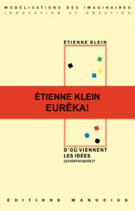 D'où viennent les idées scientifiques? Couverture de livre sur fond jaune clair uni. En haut, une en-tête en caractères sans serif majuscules sur deux lignes indique le nom de la collection : « MODÉLISATIONS DES IMAGINAIRES » en noir, suivi de « INNOVATION ET CRÉATION » en rouge. Sur la partie droite, le nom de l'auteur est inscrit en petites majuscules noires soulignées : « ÉTIENNE KLEIN », surmontant un grand cadre vertical à bordure rouge qui contient une série de petits motifs géométriques simples de couleur (cercles et carrés de différentes teintes). Au centre, un large bandeau rouge horizontal traverse la couverture avec le texte en caractères sans serif majuscules noirs sur deux lignes : « ÉTIENNE KLEIN / EURÊKA! ». Sous le cadre, le titre principal est écrit en grands caractères sans serif majuscules noirs sur trois lignes : « D’OÙ VIENNENT / LES IDÉES / (SCIENTIFIQUES)? ». Tout en bas, le nom de l'éditeur est espacé horizontalement sur toute la largeur : « É D I T I O N S M A N U C I U S ».