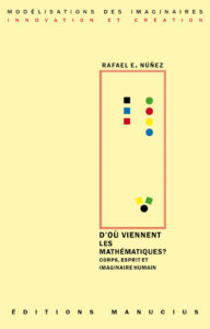 D'où viennent les mathématiques? Couverture de livre sur fond jaune clair uni. En haut, une en-tête en caractères sans serif majuscules sur deux lignes indique le nom de la collection : « MODÉLISATIONS DES IMAGINAIRES » en noir, suivi de « INNOVATION ET CRÉATION » en rouge. Sur la partie droite, le nom de l'auteur est inscrit en petites majuscules noires soulignées : « RAFAEL E. NÚÑEZ », surmontant un grand cadre vertical à bordure rouge qui contient une série de petits motifs géométriques simples de couleur (cercles et carrés de différentes teintes). Sous le cadre, le titre principal est écrit en grands caractères sans serif majuscules noirs sur trois lignes : « D’OÙ VIENNENT / LES / MATHÉMATIQUES? », suivi du sous-titre en majuscules noires plus petites sur deux lignes : « CORPS, ESPRIT ET / IMAGINAIRE HUMAIN ». Tout en bas, le nom de l'éditeur est espacé horizontalement sur toute la largeur : « É D I T I O N S M A N U C I U S ».