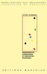 Imaginaire de chercheurs et innovation technique Couverture de livre sur fond jaune clair uni. En haut, une en-tête en caractères sans serif majuscules sur deux lignes indique le nom de la collection : « MODÉLISATIONS DES IMAGINAIRES » en noir, suivi de « INNOVATION ET CRÉATION » en rouge. Sur la partie droite, le nom de l'auteur est inscrit en petites majuscules noires soulignées : « VICTOR SCARDIGLI », surmontant un grand cadre vertical à bordure rouge qui contient une série de petits motifs géométriques simples de couleur (cercles et carrés de différentes teintes). Sous le cadre, le titre principal est écrit en grands caractères sans serif majuscules noirs sur quatre lignes : « IMAGINAIRE DE / CHERCHEURS / ET INNOVATION / TECHNIQUE ». Tout en bas, le nom de l'éditeur est espacé horizontalement sur toute la largeur : « É D I T I O N S M A N U C I U S ».