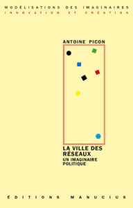 La ville des réseaux Couverture de livre sur fond jaune clair uni. En haut, une en-tête en caractères sans serif majuscules sur deux lignes indique le nom de la collection : « MODÉLISATIONS DES IMAGINAIRES » en noir, suivi de « INNOVATION ET CRÉATION » en rouge. Sur la partie droite, le nom de l'auteur est inscrit en petites majuscules noires soulignées : « ANTOINE PICON », surmontant un grand cadre vertical à bordure rouge qui contient une série de petits motifs géométriques simples de couleur (cercles et carrés de différentes teintes). Sous le cadre, le titre principal est écrit en grands caractères sans serif majuscules noirs sur deux lignes : « LA VILLE DES / RÉSEAUX », suivi du sous-titre en majuscules noires plus petites sur deux lignes : « UN IMAGINAIRE / POLITIQUE ». Tout en bas, le nom de l'éditeur est espacé horizontalement sur toute la largeur : « É D I T I O N S M A N U C I U S ».