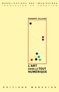 L'art dans le tout numérique Couverture de livre sur fond jaune clair uni. En haut, une en-tête en caractères sans serif majuscules sur deux lignes indique le nom de la collection : « MODÉLISATIONS DES IMAGINAIRES » en noir, suivi de « INNOVATION ET CRÉATION » en rouge. Sur la partie droite, le nom de l'auteur est inscrit en petites majuscules noires soulignées : « NORBERT HILLAIRE », surmontant un grand cadre vertical à bordure rouge qui contient une série de petits motifs géométriques simples de couleur (cercles et carrés de différentes teintes). Sous le cadre, le titre principal est écrit en grands caractères sans serif majuscules noirs sur trois lignes : « L’ART / DANS LE TOUT / NUMÉRIQUE ». Tout en bas, le nom de l'éditeur est espacé horizontalement sur toute la largeur : « É D I T I O N S M A N U C I U S ».