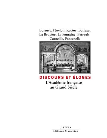 Discours et éloges. L'Académie française au grand siècle Couverture de livre d'aspect sobre et moderne sur fond blanc uni. Sur la partie droite, un cadre rectangulaire à double bordure noire contient une gravure ancienne en noir et blanc représentant une séance solennelle sous des arcades. Au-dessus du cadre, centré, se trouve la liste des auteurs sur trois lignes : « Bossuet, Fénelon, Racine, Boileau, / La Bruyère, La Fontaine, Perrault, / Corneille, Fontenelle ». En dessous du cadre, le titre principal est écrit en sans serif majuscules rouges : « DISCOURS ET ÉLOGES », suivi du sous-titre en deux lignes : « L’Académie française / au Grand Siècle ». En bas à droite de la page, le nom de la collection est écrit en petites majuscules : « LITTÉRA », souligné et suivi juste en dessous du nom de l'éditeur : « Éditions Manucius ».
