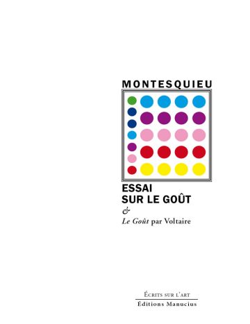 Essai sur le goût Couverture de livre d'aspect sobre et moderne sur fond blanc uni. Sur la partie droite, un cadre carré à double bordure noire contient un motif abstrait formé d'une grille de cercles colorés (bleu, vert, violet, rose, rouge, jaune). Au-dessus de ce cadre, centré, se trouve le nom de l'auteur en caractères sans serif majuscules noirs : « MONTESQUIEU ». En dessous du cadre, le titre principal est écrit en grands caractères sans serif majuscules noirs : « ESSAI SUR LE GOÛT », suivi de la mention en italique : « & Le Goût par Voltaire ». En bas à droite de la page, en dehors du cadre, le nom de la collection est écrit en petites majuscules : « ÉCRITS SUR L’ART », souligné et suivi juste en dessous du nom de l'éditeur : « Éditions Manucius ».