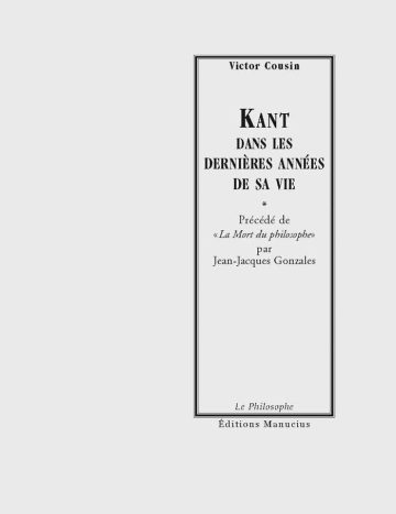 Kant dans les dernières années de la vie Couverture de livre d'aspect sobre et classique sur fond gris clair uni. Sur la partie droite, un grand cadre vertical à double bordure noire contient l'ensemble du texte. En haut du cadre, centré, se trouve le nom de l'auteur en caractères serif : « Victor Cousin ». Le titre principal est écrit au centre en grands caractères serif majuscules noirs sur quatre lignes : « KANT / DANS LES / DERNIÈRES ANNÉES / DE SA VIE », séparé du reste par un astérisque central : « * ». En dessous figure la mention : « Précédé de / « La Mort du philosophe » / par / Jean-Jacques Gonzales ». En bas, à l'intérieur du cadre, le nom de la collection est écrit en italique : « Le Philosophe ». En bas à droite, à l'extérieur du cadre, figure le nom de l'éditeur : « Éditions Manucius ».