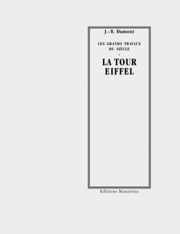 La tour Eiffel Couverture de livre sur fond gris clair uni. Sur la partie droite, un cadre vertical à double bordure noire contient la majorité des textes. En haut du cadre, centré, se trouve le nom de l'auteur en caractères serif noirs : « J.-B. Dumont », surmontant le titre de l'ouvrage collectif ou de la collection en majuscules noires sur deux lignes : « LES GRANDS TRAVAUX / DU SIÈCLE ». En dessous d'un astérisque « * », le titre principal est inscrit en grands caractères serif majuscules noirs sur deux lignes : « LA TOUR / EIFFEL ». Tout en bas, à l'extérieur du cadre, figure le nom de l'éditeur en caractères serif noirs : « Éditions Manucius ».