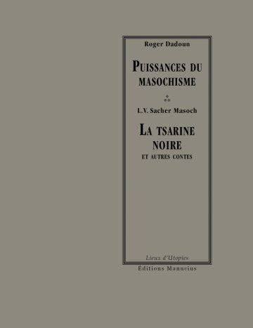 Couverture de livre sur fond gris uni. Sur la partie droite, un cadre vertical à double bordure noire contient la majorité des textes. En haut du cadre, centré, se trouve le nom de l'auteur de la présentation en caractères serif noirs : « Roger Dadoun », surmontant le titre d'introduction en grands caractères serif majuscules noirs sur deux lignes : « PUISSANCES DU / MASOCHISME ». En dessous de trois astérisques « * / », le nom de l'auteur principal est inscrit en majuscules noires : « L.V. Sacher Masoch », suivi du titre de l'œuvre en grands caractères serif majuscules noirs sur trois lignes : « LA TSARINE / NOIRE / ET AUTRES CONTES ». En bas, à l'intérieur du cadre, le nom de la collection est écrit en italique noir : « Lieux d'Utopies ». Tout en bas, à l'extérieur du cadre, figure le nom de l'éditeur en caractères serif noirs : « Éditions Manucius ».
