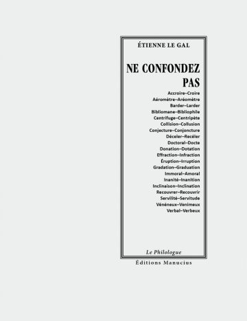 Ne confondez pas Couverture de livre d'aspect sobre et classique, de couleur gris clair. Sur la partie droite, un grand rectangle à double bordure noire encadre le texte. En haut de ce cadre, centré, se trouve le nom de l'auteur : « ÉTIENNE LE GAL ». En dessous, le titre principal est écrit en grands caractères majuscules noirs : « NE CONFONDEZ PAS », suivi d'une liste de paires de mots paronymes ou confus alignés à droite (ex. Accroire–Croire, Effraction–Infraction, Vénéneux–Venimeux). En bas du cadre, on lit le nom de la collection « Le Philologue », puis juste en dessous, en dehors du cadre, le nom de l'éditeur « Éditions Manucius ».